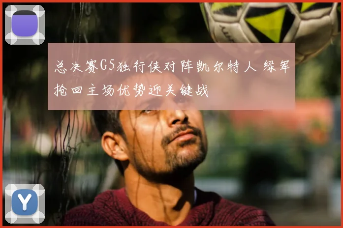 总决赛G5独行侠对阵凯尔特人 绿军抢回主场优势迎关键战