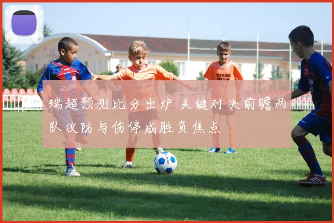 瑞超预测比分出炉 关键对决前瞻两队攻防与伤停成胜负焦点