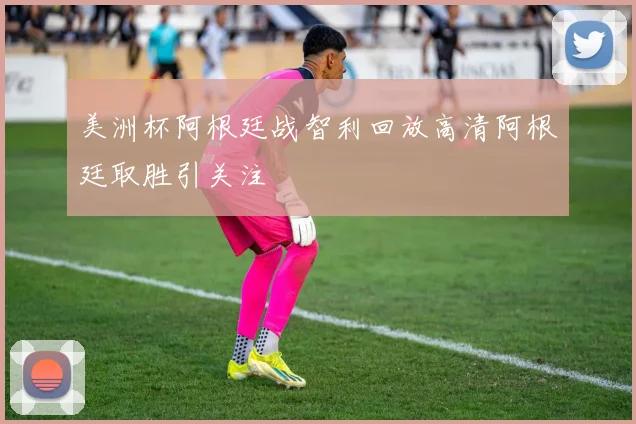 美洲杯阿根廷战智利回放高清阿根廷取胜引关注