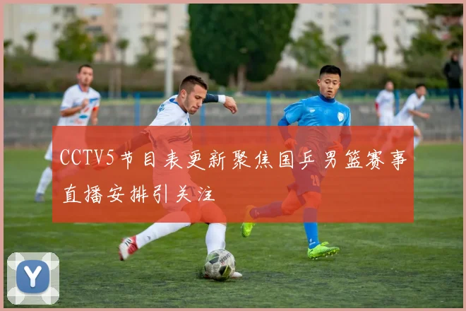 CCTV5节目表更新聚焦国乒男篮赛事直播安排引关注
