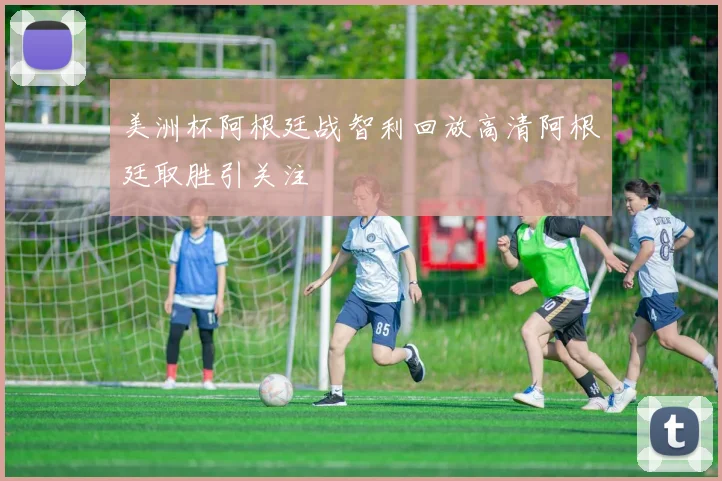 美洲杯阿根廷战智利回放高清阿根廷取胜引关注