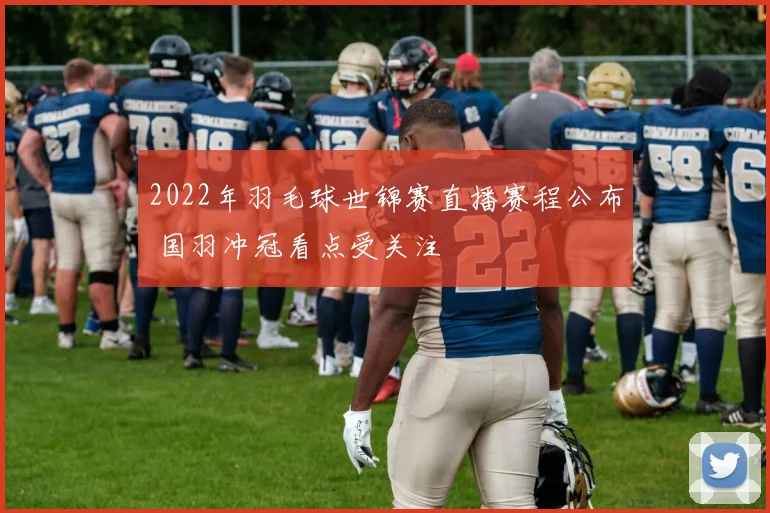 2022年羽毛球世锦赛直播赛程公布 国羽冲冠看点受关注