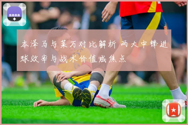 本泽马与莱万对比解析 两大中锋进球效率与战术价值成焦点