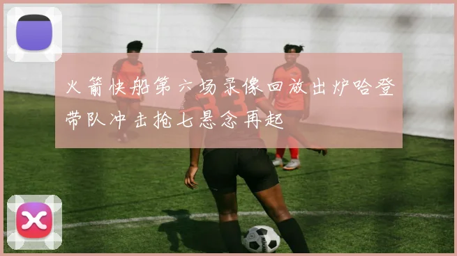 火箭快船第六场录像回放出炉哈登带队冲击抢七悬念再起