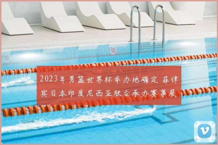 2023年男篮世界杯举办地确定 菲律宾日本印度尼西亚联合承办赛事展开