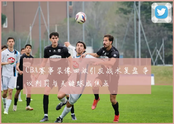 CBA赛事录像回放引发战术复盘 争议判罚与关键球成焦点
