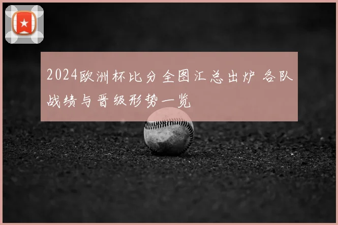 2024欧洲杯比分全图汇总出炉 各队战绩与晋级形势一览