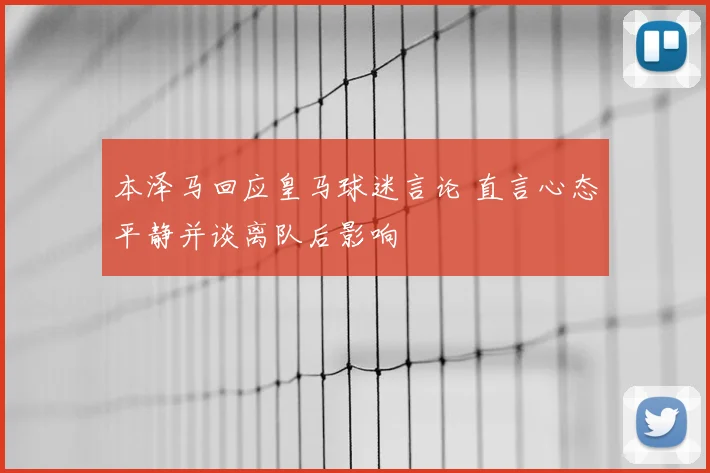 本泽马回应皇马球迷言论 直言心态平静并谈离队后影响