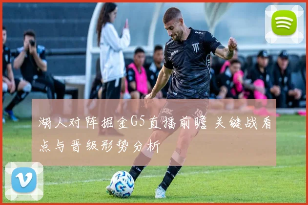 湖人对阵掘金G5直播前瞻 关键战看点与晋级形势分析