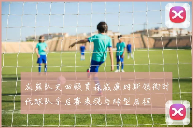灰熊队史回顾贾森威廉姆斯领衔时代球队季后赛表现与转型历程