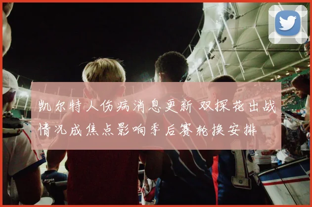 凯尔特人伤病消息更新 双探花出战情况成焦点影响季后赛轮换安排