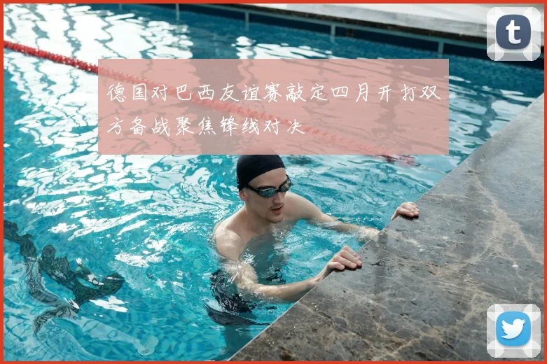 德国对巴西友谊赛敲定四月开打双方备战聚焦锋线对决