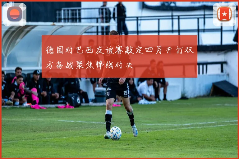 德国对巴西友谊赛敲定四月开打双方备战聚焦锋线对决