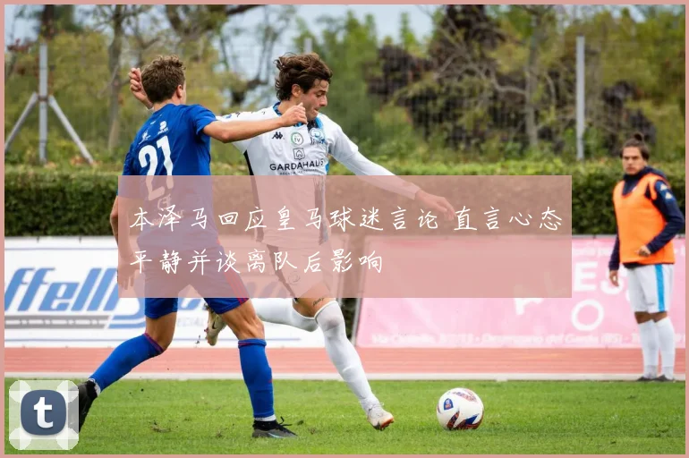 本泽马回应皇马球迷言论 直言心态平静并谈离队后影响
