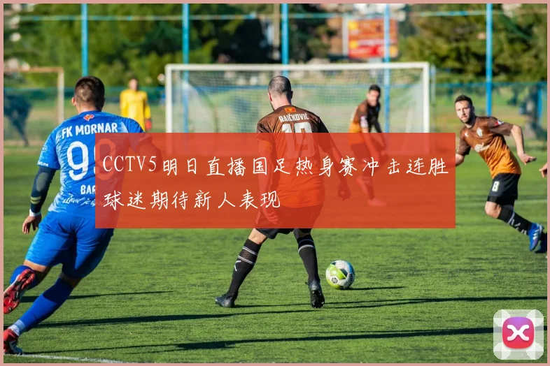 CCTV5明日直播国足热身赛冲击连胜球迷期待新人表现