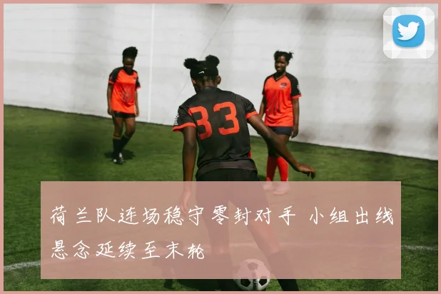 荷兰队连场稳守零封对手 小组出线悬念延续至末轮